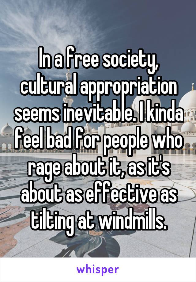 In a free society, cultural appropriation seems inevitable. I kinda feel bad for people who rage about it, as it's about as effective as tilting at windmills.