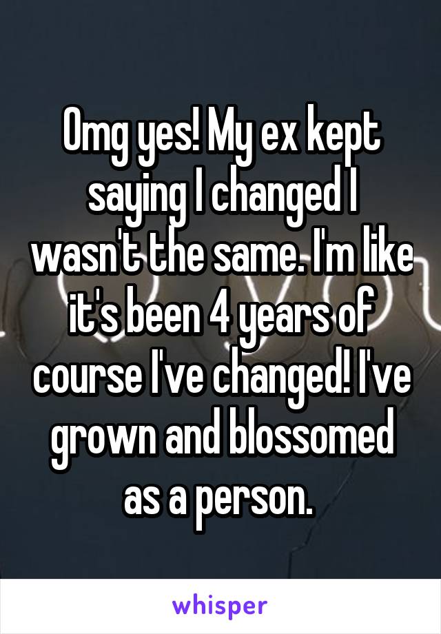 Omg yes! My ex kept saying I changed I wasn't the same. I'm like it's been 4 years of course I've changed! I've grown and blossomed as a person. 