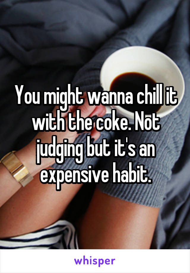 You might wanna chill it with the coke. Not judging but it's an expensive habit.