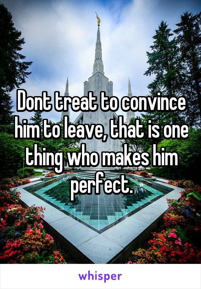 Dont treat to convince him to leave, that is one thing who makes him perfect.