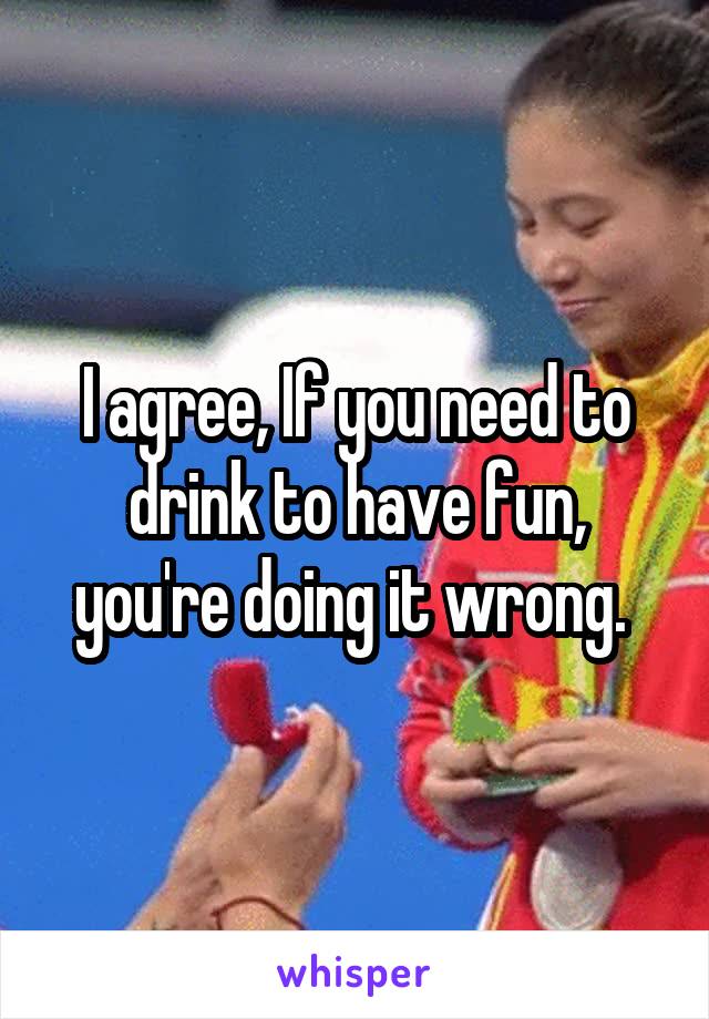 I agree, If you need to drink to have fun, you're doing it wrong. 