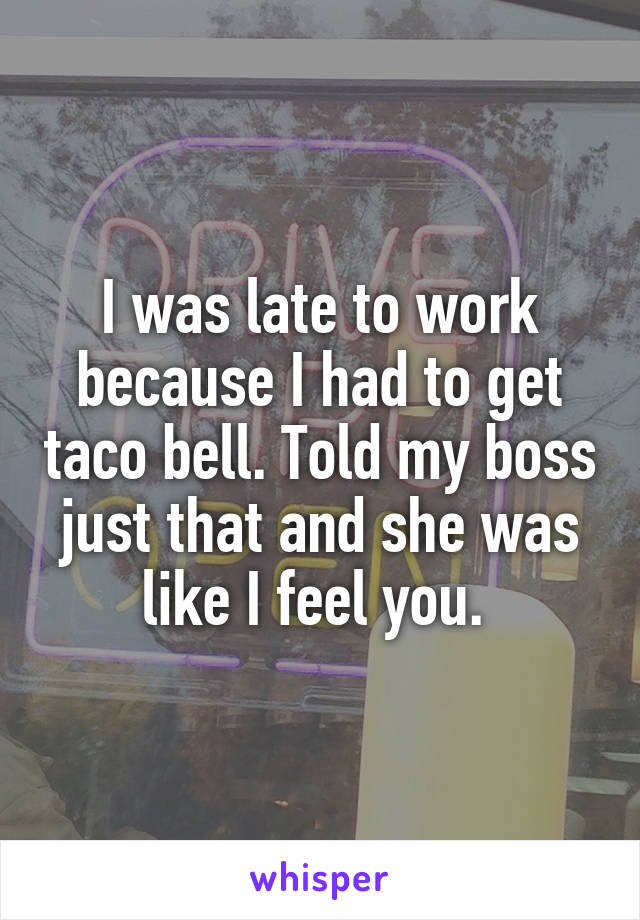I was late to work because I had to get taco bell. Told my boss just that and she was like I feel you. 