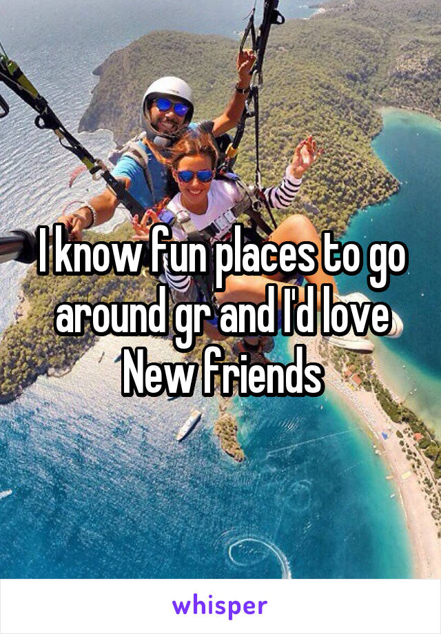I know fun places to go around gr and I'd love New friends