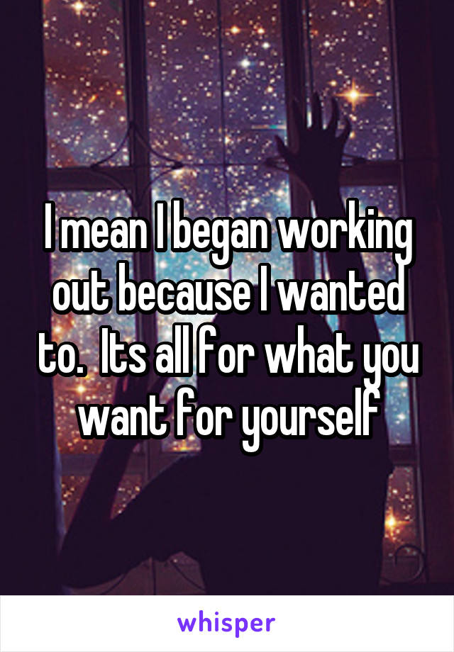 I mean I began working out because I wanted to.  Its all for what you want for yourself