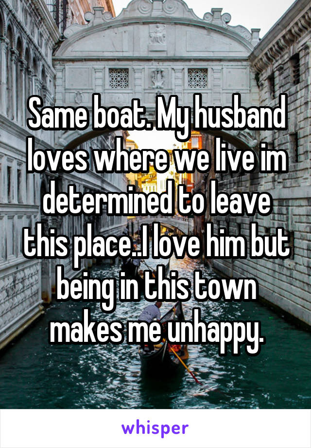 Same boat. My husband loves where we live im determined to leave this place..I love him but being in this town makes me unhappy.