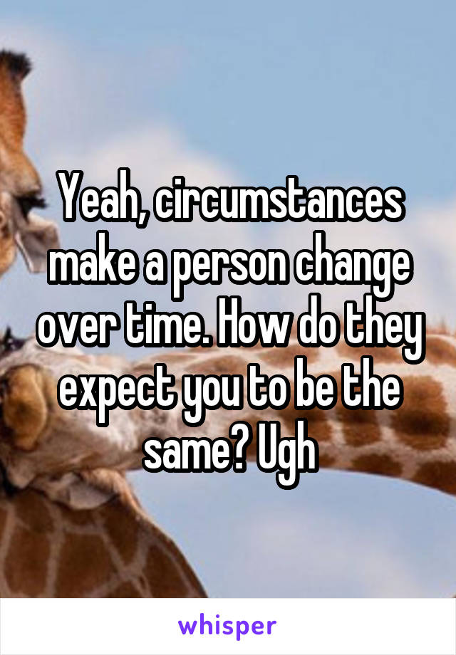 Yeah, circumstances make a person change over time. How do they expect you to be the same? Ugh