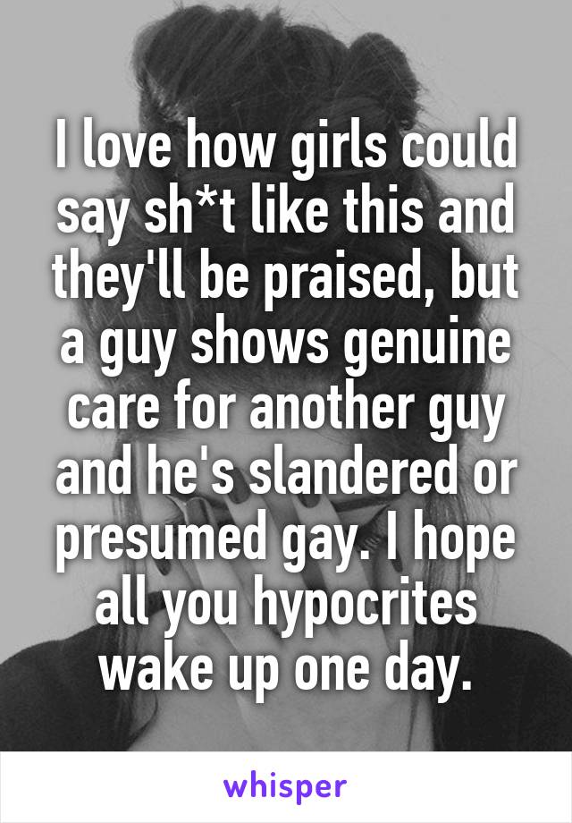 I love how girls could say sh*t like this and they'll be praised, but a guy shows genuine care for another guy and he's slandered or presumed gay. I hope all you hypocrites wake up one day.