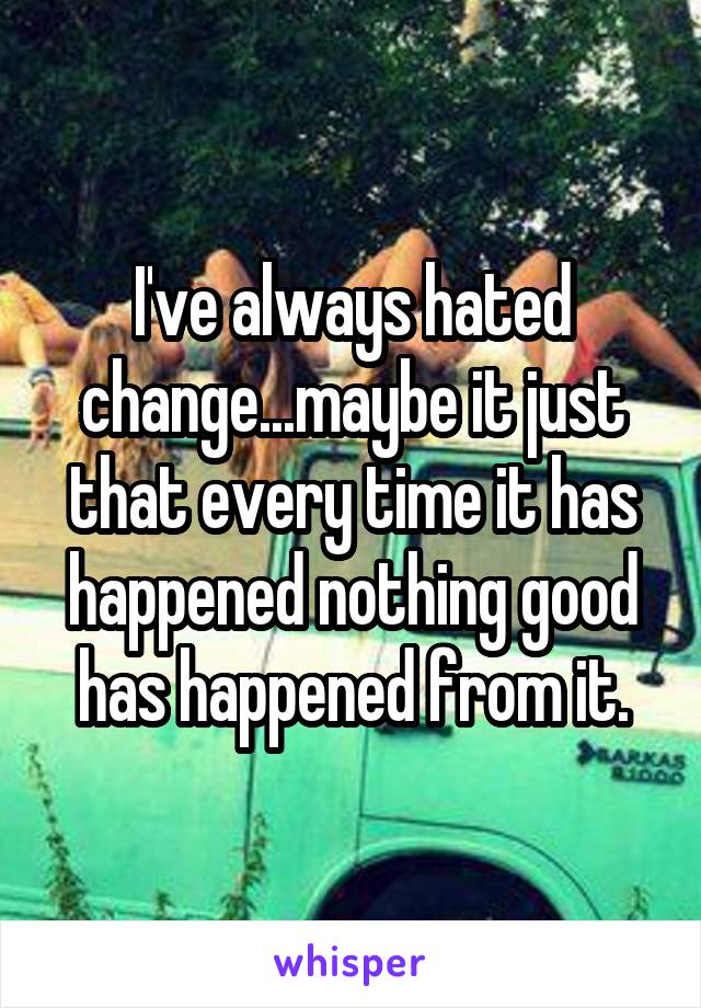 I've always hated change...maybe it just that every time it has happened nothing good has happened from it.