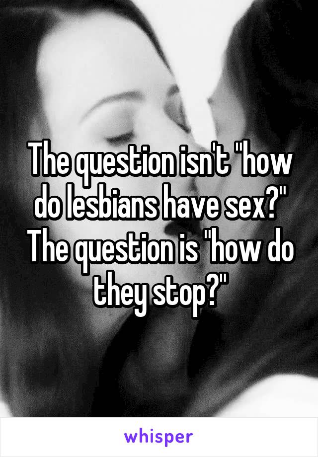 The question isn't "how do lesbians have sex?" The question is "how do they stop?"