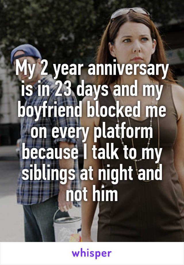 My 2 year anniversary is in 23 days and my boyfriend blocked me on every platform because I talk to my siblings at night and not him