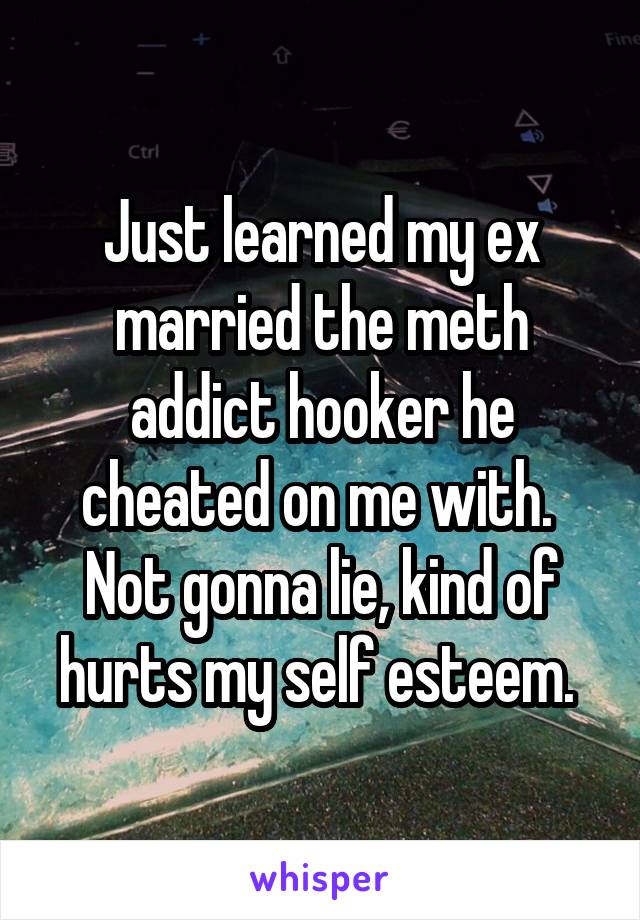 Just learned my ex married the meth addict hooker he cheated on me with. 
Not gonna lie, kind of hurts my self esteem. 