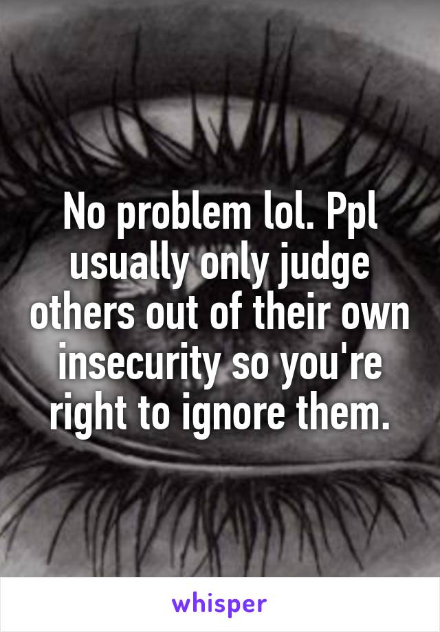 No problem lol. Ppl usually only judge others out of their own insecurity so you're right to ignore them.