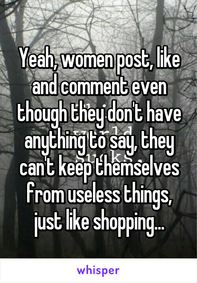 Yeah, women post, like and comment even though they don't have anything to say, they can't keep themselves from useless things, just like shopping...