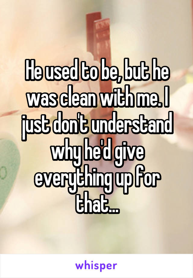 He used to be, but he was clean with me. I just don't understand why he'd give everything up for that...