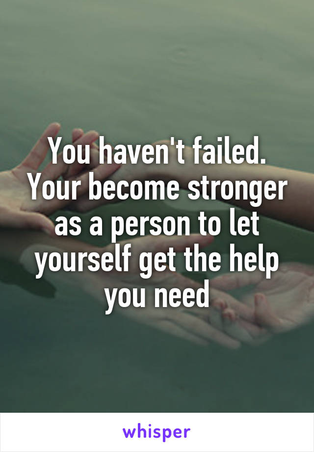 You haven't failed. Your become stronger as a person to let yourself get the help you need