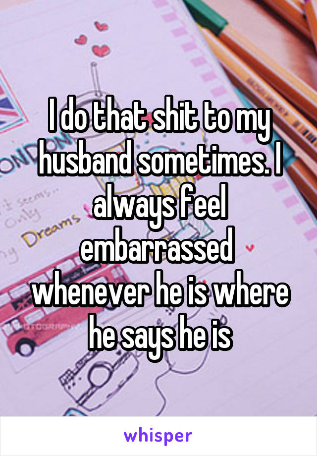 I do that shit to my husband sometimes. I always feel embarrassed  whenever he is where he says he is