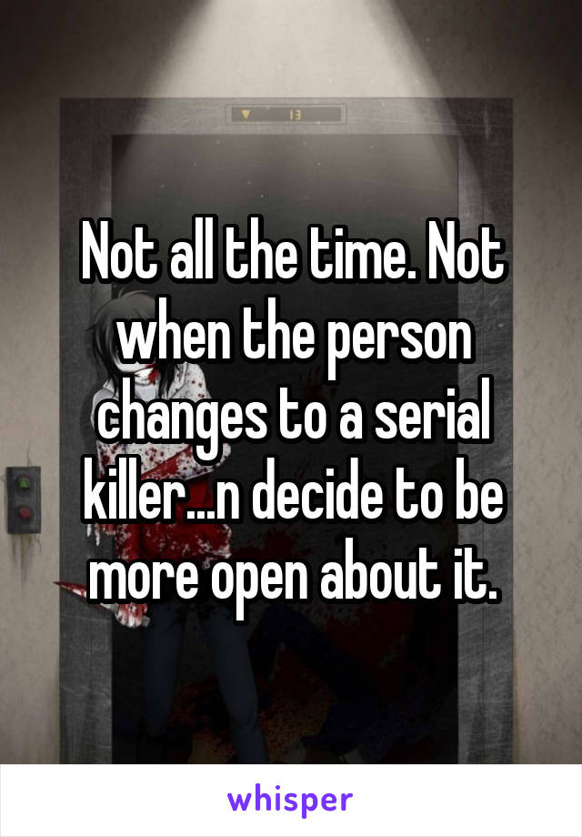 Not all the time. Not when the person changes to a serial killer...n decide to be more open about it.