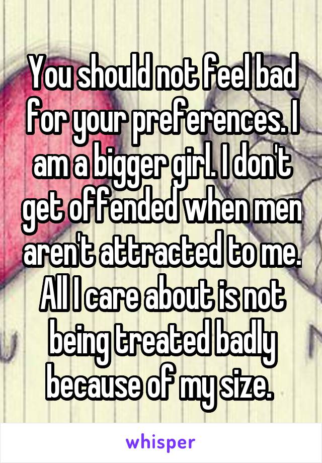 You should not feel bad for your preferences. I am a bigger girl. I don't get offended when men aren't attracted to me. All I care about is not being treated badly because of my size. 