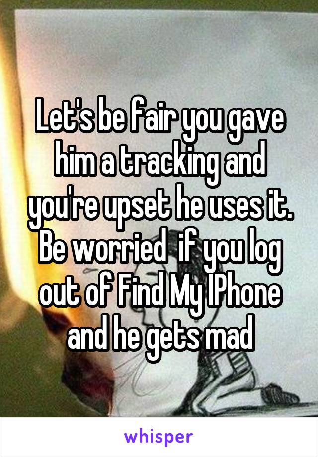 Let's be fair you gave him a tracking and you're upset he uses it. Be worried  if you log out of Find My IPhone and he gets mad