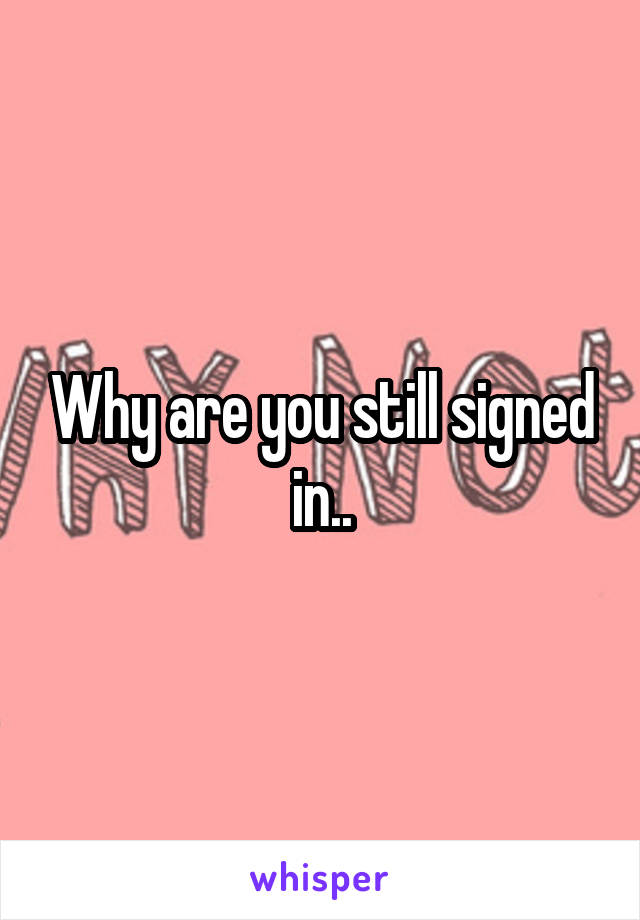 Why are you still signed in..
