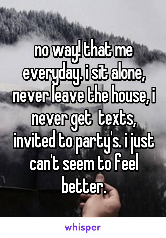 no way! that me everyday. i sit alone, never leave the house, i never get  texts, invited to party's. i just can't seem to feel better.