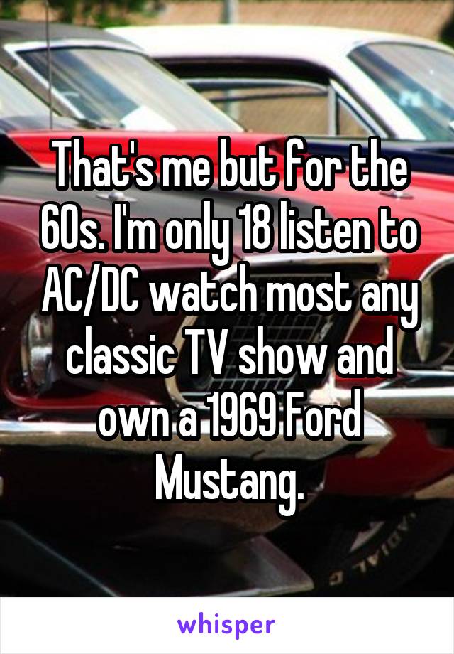 That's me but for the 60s. I'm only 18 listen to AC/DC watch most any classic TV show and own a 1969 Ford Mustang.