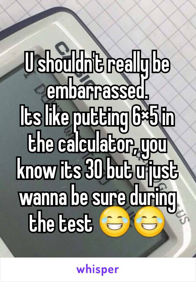 U shouldn't really be embarrassed.
Its like putting 6×5 in the calculator, you know its 30 but u just wanna be sure during the test 😂😂