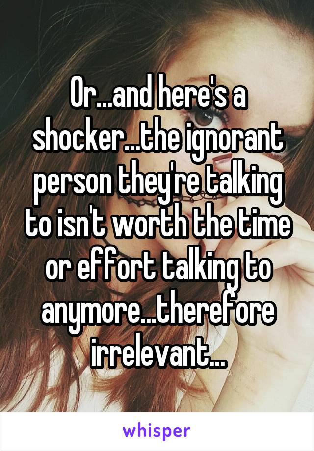 Or...and here's a shocker...the ignorant person they're talking to isn't worth the time or effort talking to anymore...therefore irrelevant...