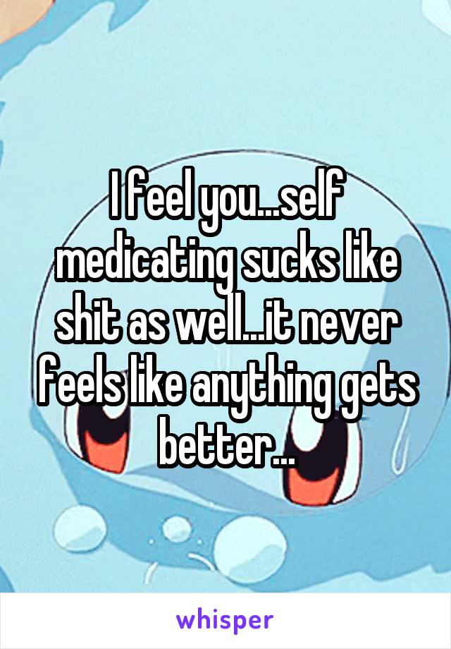 I feel you...self medicating sucks like shit as well...it never feels like anything gets better...