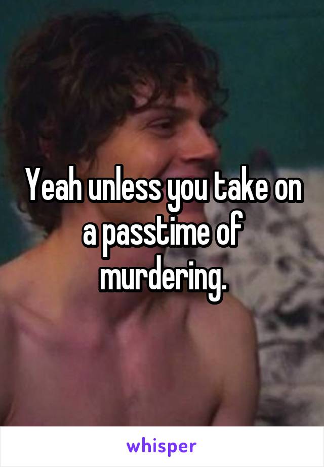 Yeah unless you take on a passtime of murdering.