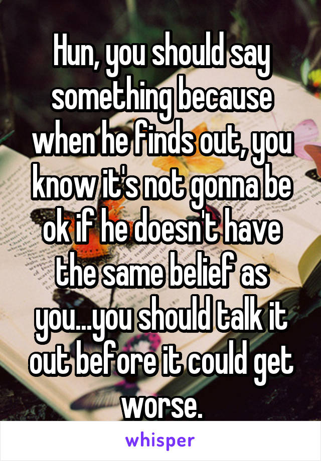 Hun, you should say something because when he finds out, you know it's not gonna be ok if he doesn't have the same belief as you...you should talk it out before it could get worse.