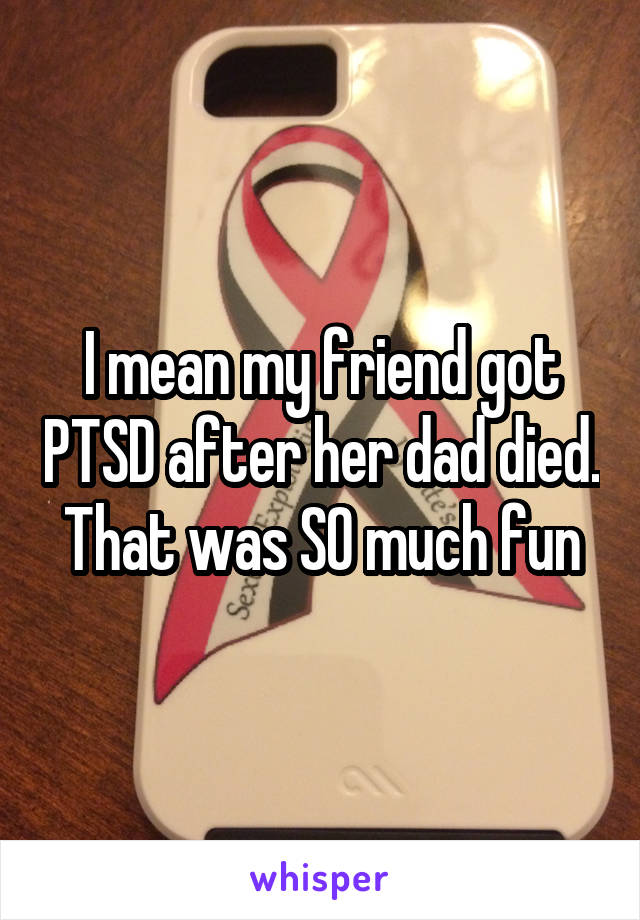 I mean my friend got PTSD after her dad died. That was SO much fun