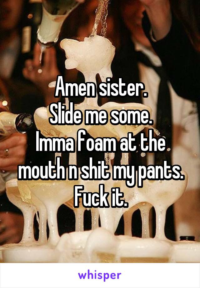Amen sister.
Slide me some.
Imma foam at the mouth n shit my pants.
Fuck it.