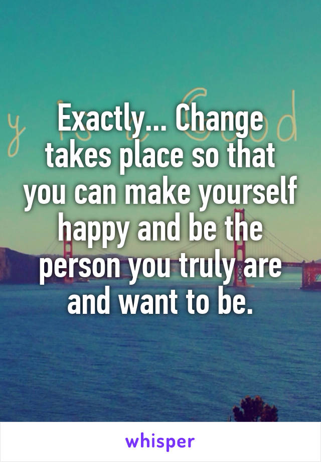 Exactly... Change takes place so that you can make yourself happy and be the person you truly are and want to be.
