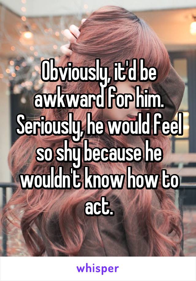 Obviously, it'd be awkward for him. Seriously, he would feel so shy because he wouldn't know how to act.