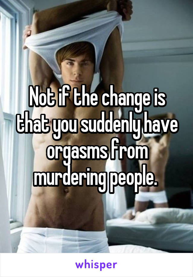 Not if the change is that you suddenly have orgasms from murdering people. 