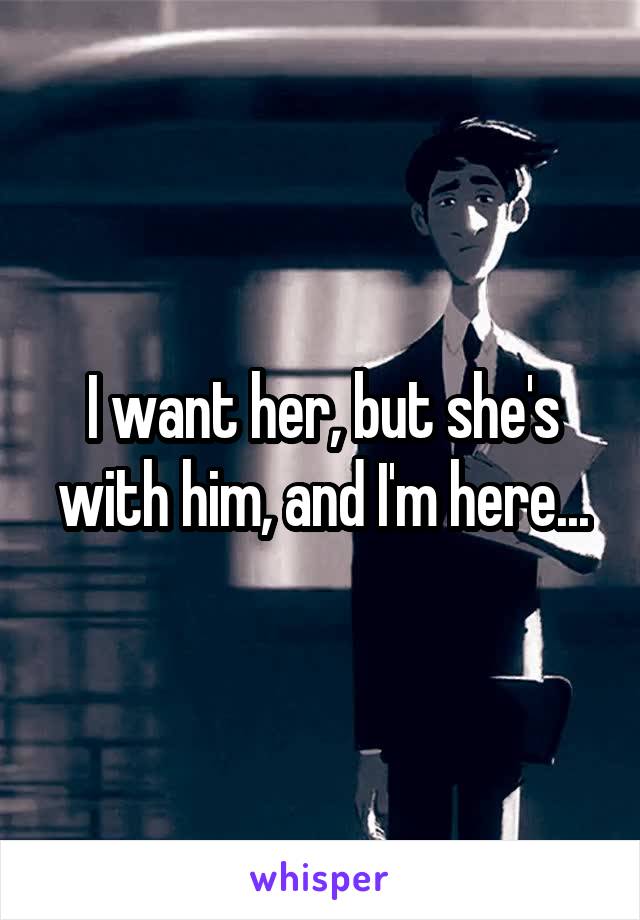 I want her, but she's with him, and I'm here...