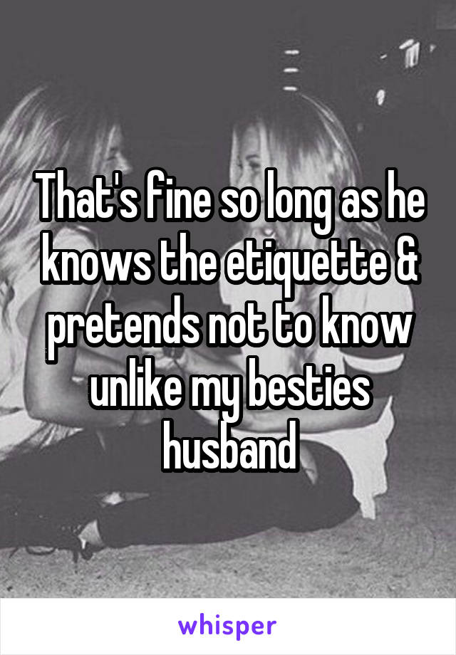 That's fine so long as he knows the etiquette & pretends not to know unlike my besties husband