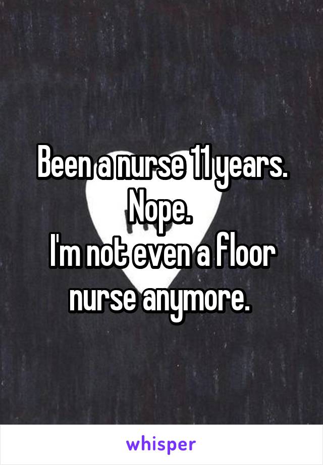 Been a nurse 11 years. Nope. 
I'm not even a floor nurse anymore. 