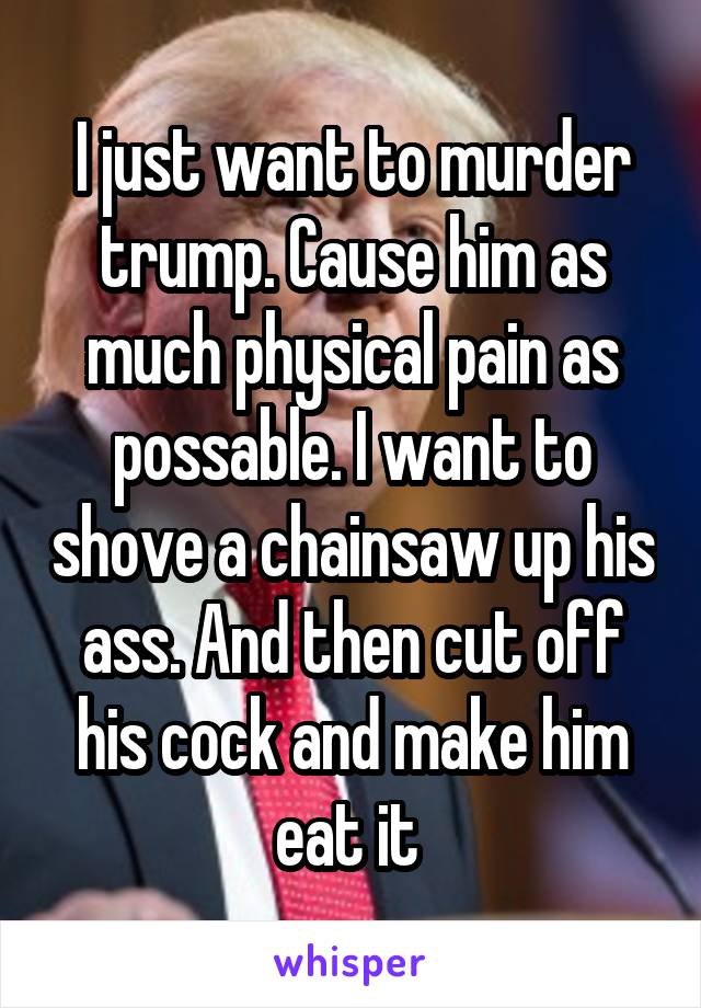 I just want to murder trump. Cause him as much physical pain as possable. I want to shove a chainsaw up his ass. And then cut off his cock and make him eat it 