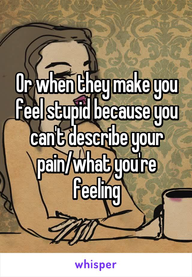 Or when they make you feel stupid because you can't describe your pain/what you're feeling