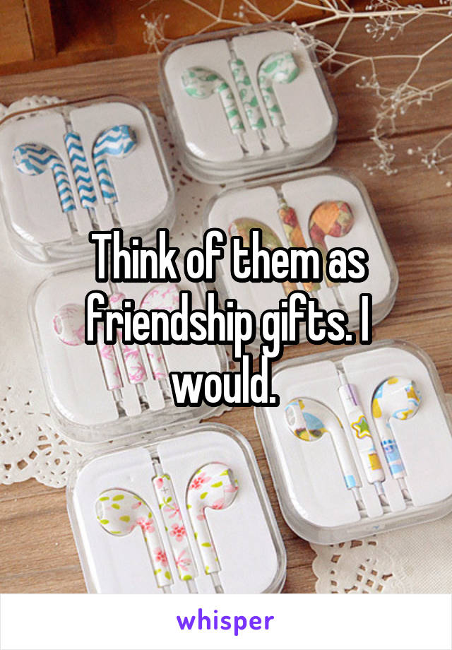 Think of them as friendship gifts. I would. 