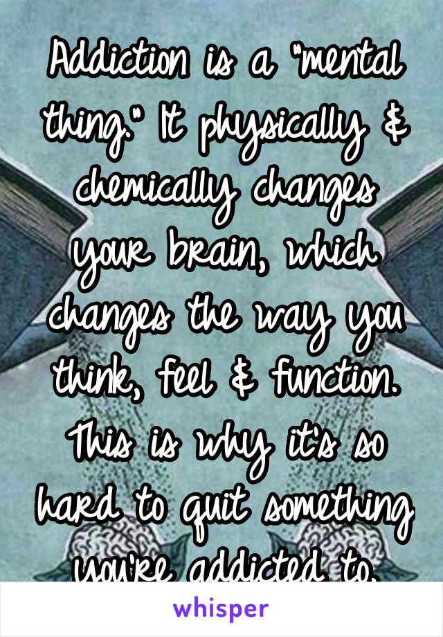 Addiction is a "mental thing." It physically & chemically changes your brain, which changes the way you think, feel & function. This is why it's so hard to quit something you're addicted to.