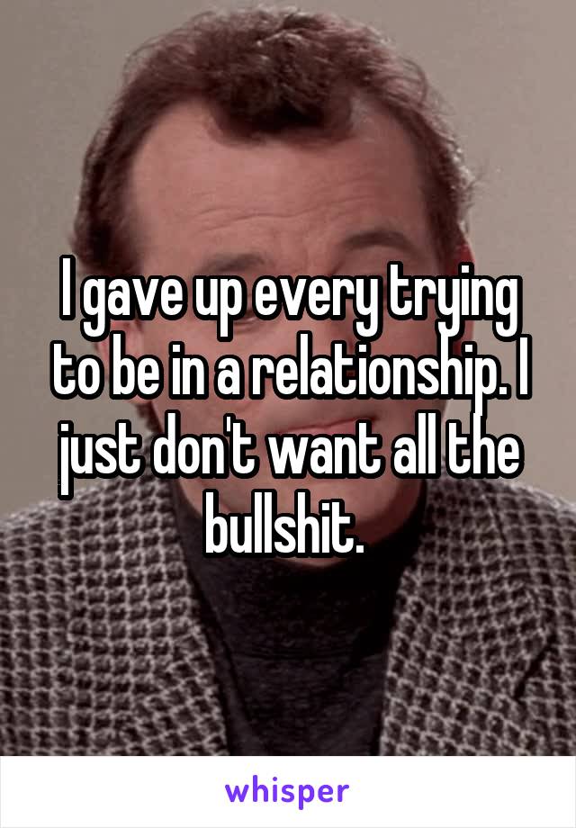 I gave up every trying to be in a relationship. I just don't want all the bullshit. 