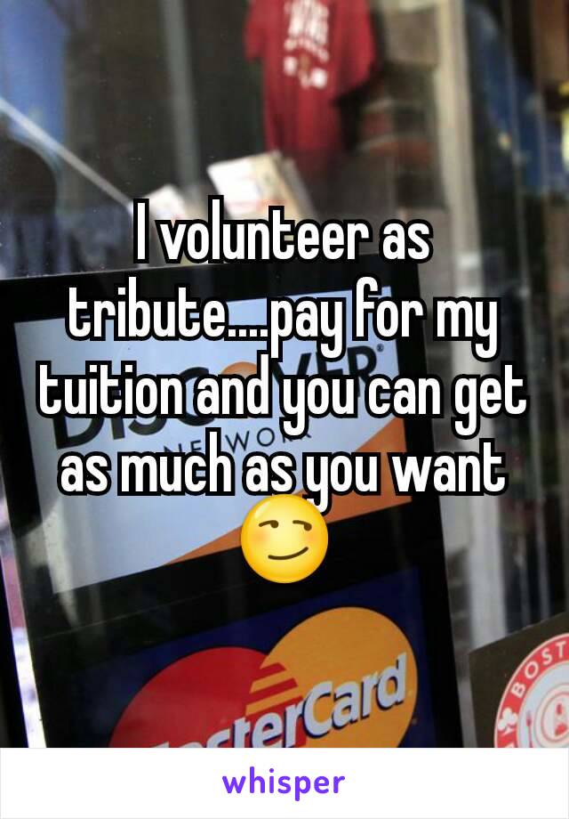 I volunteer as tribute....pay for my tuition and you can get as much as you want😏