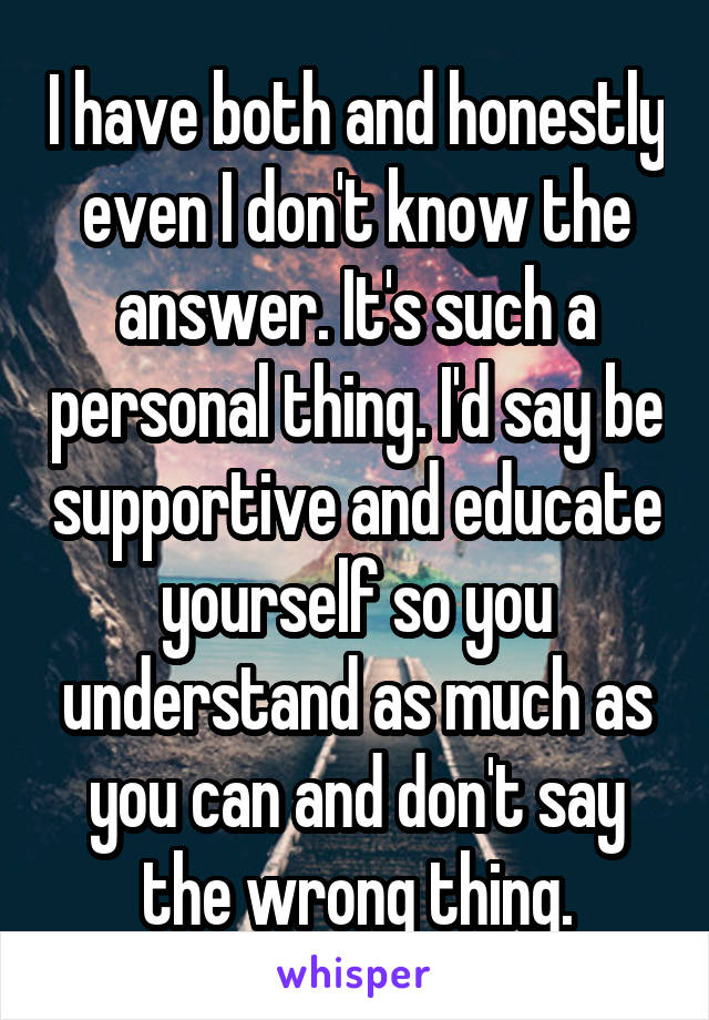 I have both and honestly even I don't know the answer. It's such a personal thing. I'd say be supportive and educate yourself so you understand as much as you can and don't say the wrong thing.