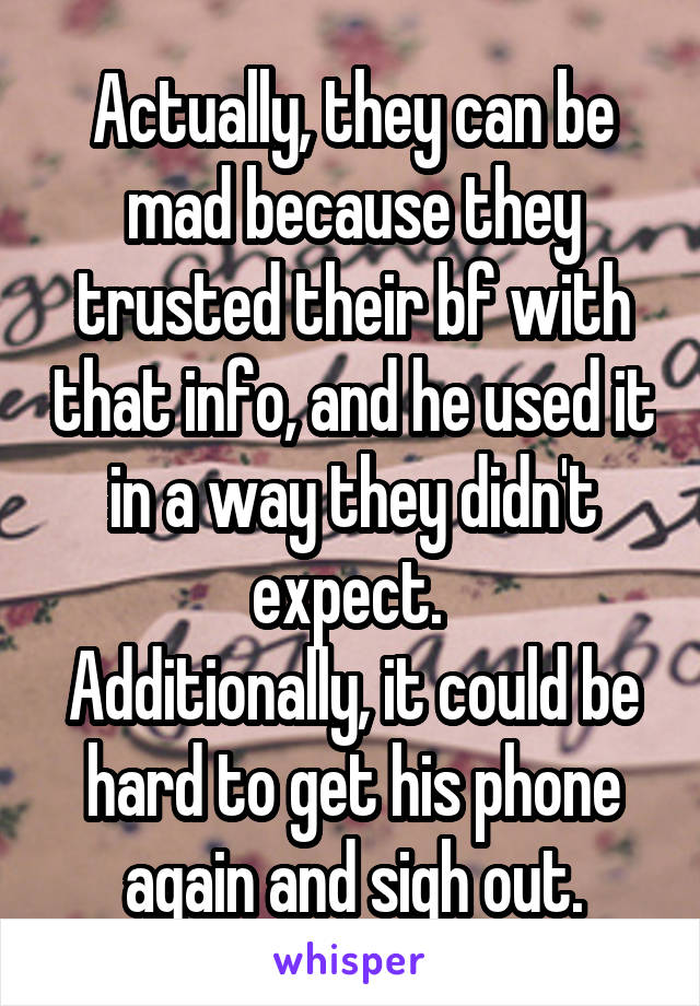 Actually, they can be mad because they trusted their bf with that info, and he used it in a way they didn't expect. 
Additionally, it could be hard to get his phone again and sigh out.