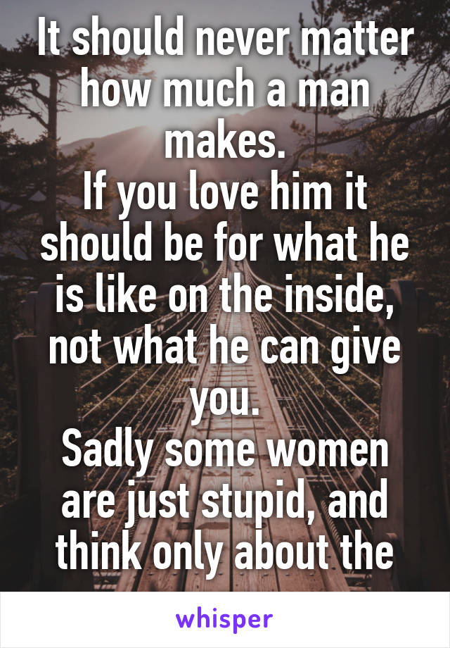 It should never matter how much a man makes.
If you love him it should be for what he is like on the inside, not what he can give you.
Sadly some women are just stupid, and think only about the money.