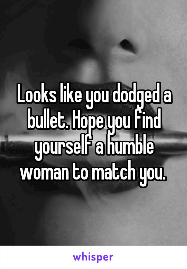 Looks like you dodged a bullet. Hope you find yourself a humble woman to match you. 