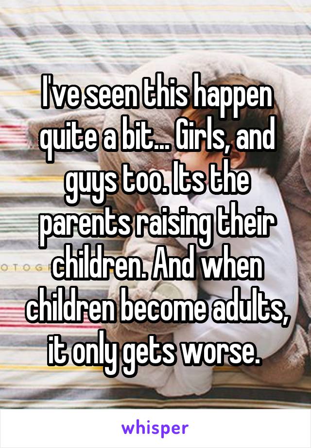 I've seen this happen quite a bit... Girls, and guys too. Its the parents raising their children. And when children become adults, it only gets worse. 